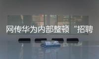 网传华为内部整顿“招聘作弊”�、多名员工被罚
，内部人士证实