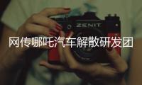 网传哪吒汽车解散研发团队	：约200名员工正走离职流程