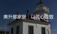 美升娜家居
：以匠心致敬奋斗者	，用品质镌刻美好生活