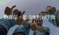 纳赛尔：这场失利对于我们来说是件好事�，我们必须保持谦逊