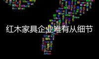 红木家具企业唯有从细节入手 严格要求己身