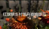 红旗镇乡村龙舟赛鸣锣开赛，归侨侨眷同舟共济展风采