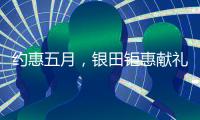 约惠五月，银田钜惠献礼