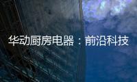 华动厨房电器：前沿科技唤醒厨房新活力