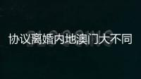 协议离婚内地澳门大不同	，要办手续请留意→