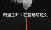 南通主帅：在客场有这么多球迷来给我们加油，我们感觉很安心