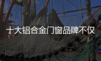 十大铝合金门窗品牌不仅颜值高，更重要的是这4点做得好