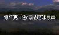 博斯克：激情是足球最重要的品质之一，它应该凌驾于一切之上