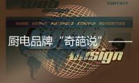 厨电品牌“奇葩说”——我很丑但能分离油烟，分解油脂