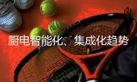 厨电智能化、集成化趋势“锐”不可挡