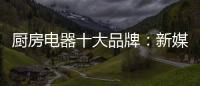 厨房电器十大品牌：新媒体营销 服务好客户群