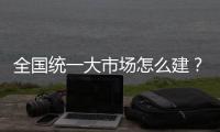 全国统一大市场怎么建？国家发改委发布《建设指引》