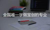 全国唯一学做宝剑的专业：每年约招30人，就业率几乎100%	
，有人月薪近两万