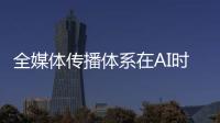全媒体传播体系在AI时代如何构建？