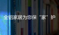 全铝家居为您保“家”护航，让你轻松搞定装修烦恼!