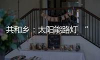共和乡：太阳能路灯 “点亮”小山村