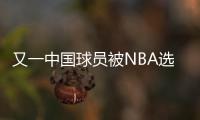 又一中国球员被NBA选中
！他才21岁啊，未来能和杨瀚森携手吗
？