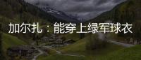 加尔扎：能穿上绿军球衣很有吸引力 球队管理层教练很信任我