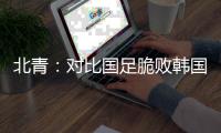 北青：对比国足脆败韩国
，国少队有诸多可圈可点的地方