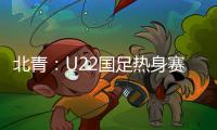 北青：U22国足热身赛调整为内部教学赛，下月参加华山杯邀请赛
