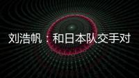 刘浩帆：和日本队交手对自己帮助很大 下一场我们奔着三分去