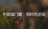 利凯城门窗

：用时间述说品质
，用品质延续传承