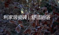 利家居瓷砖 ▏舒适的浴室空间，开启悠闲的生活时刻