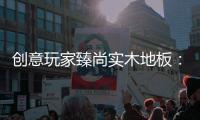 创意玩家臻尚实木地板：时光隽永 匠心缔造