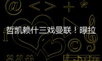 哲凯赖什三戏曼联
！曝拉爵签新中锋策略，1500万分成到手有助买人
