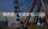 商务部：全国家电以旧换新突破1亿台
