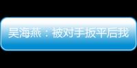 吴海燕：被对手扳平后我们没有放弃
，并用行动展现了训练成果