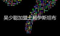 吴少聪加盟土超伊斯坦布尔 开启二次留洋