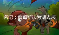 名记：詹姆斯认为湖人未充分重视他的贡献 反将注意力转向东契奇