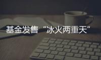 基金发售“冰火两重天”，“逆向销售”难在哪
？