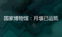 国家博物馆：月壤已运抵国博 即将面向社会公众展出