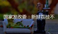 国家发改委：新鲜荔枝不但“长安”有
，拉萨
	、乌鲁木齐也不在话下