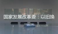 国家发展改革委：以旧换新补贴的家电产品增至12类