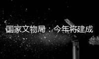 国家文物局：今年将建成开放一批重要遗址博物馆