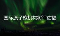 国际原子能机构将评估福岛核污染水处置工作 中方：日方应提供全面配合