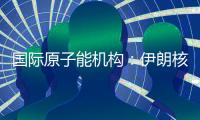 国际原子能机构：伊朗核计划倒退“几十年”的说法是“政治评估”