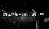 国际同贺/俄航天局�：中国又向前迈出自信一步