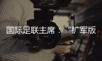国际足联主席
：“扩军版”世俱杯成功了