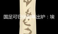 国足可归化名单出炉：埃神阿兰有望加入阵容