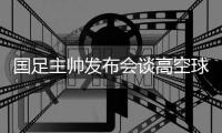 国足主帅发布会谈高空球冒顶�：皇马中卫也低级失误