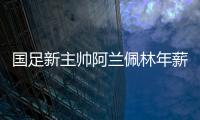 国足新主帅阿兰佩林年薪多少？曝佩林年薪超100万
