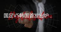 国足VS韩国首发出炉，久帅全华班3处用人引发争议	
，恐埋下大隐患