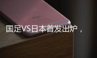 国足VS日本首发出炉	，久帅两处用人引发巨大争议，恐被日本队打花