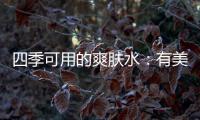 四季可用的爽肤水
：有美白补水提亮肤色，让皮肤瞬间水当当
