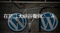 在怒江大峡谷看病�：“AI医生”当助理	，“数字飞刀”跨山川