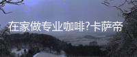 在家做专业咖啡?卡萨帝：唯一萃取科技，一键定制好咖啡